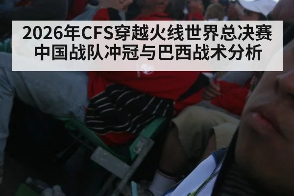 2026年CFS穿越火线世界总决赛中国战队冲冠与巴西战术分析